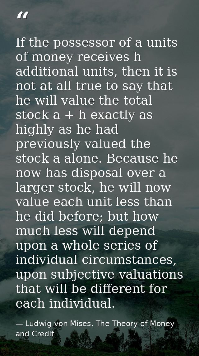 If the possessor of a units of money receives h additional units, then it is not at all true to say that he will value t — Ludwig von Mises, The Theory of Money and Credit