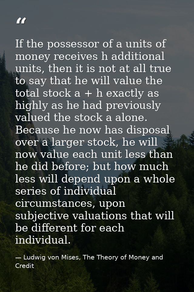 If the possessor of a units of money receives h additional units, then it is not at all true to say that he will value t — Ludwig von Mises, The Theory of Money and Credit