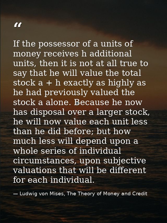 If the possessor of a units of money receives h additional units, then it is not at all true to say that he will value t — Ludwig von Mises, The Theory of Money and Credit