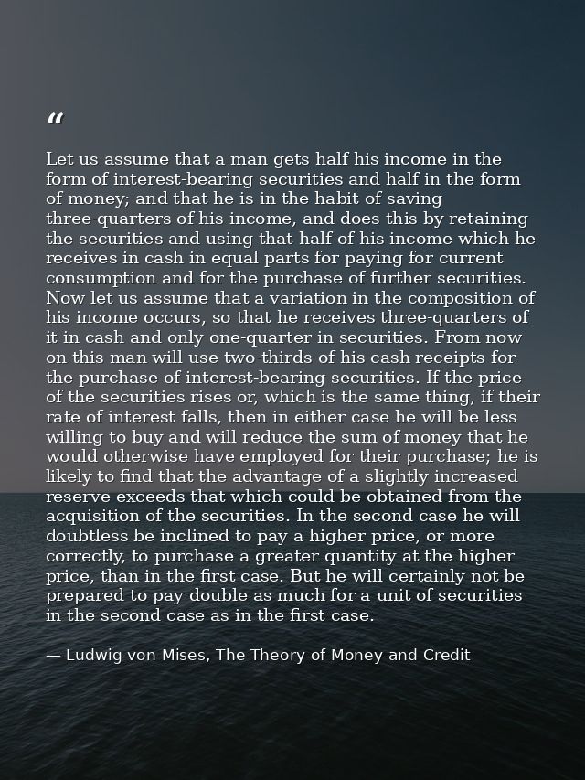 Let us assume that a man gets half his income in the form of interest-bearing securities and half in the form of money;  — Ludwig von Mises, The Theory of Money and Credit