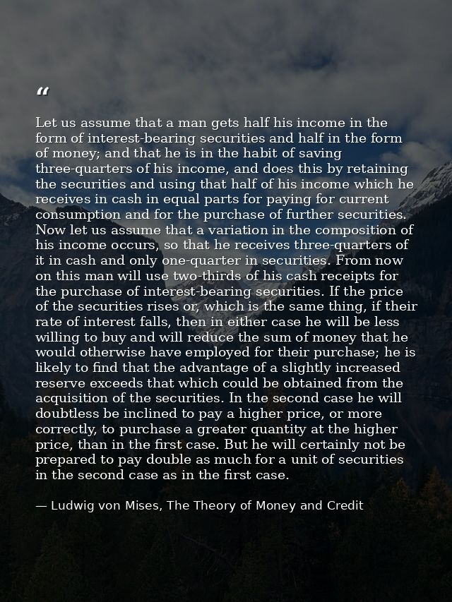 Let us assume that a man gets half his income in the form of interest-bearing securities and half in the form of money;  — Ludwig von Mises, The Theory of Money and Credit