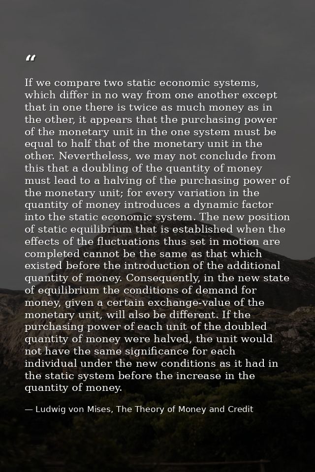 If we compare two static economic systems, which differ in no way from one another except that in one there is twice as  — Ludwig von Mises, The Theory of Money and Credit