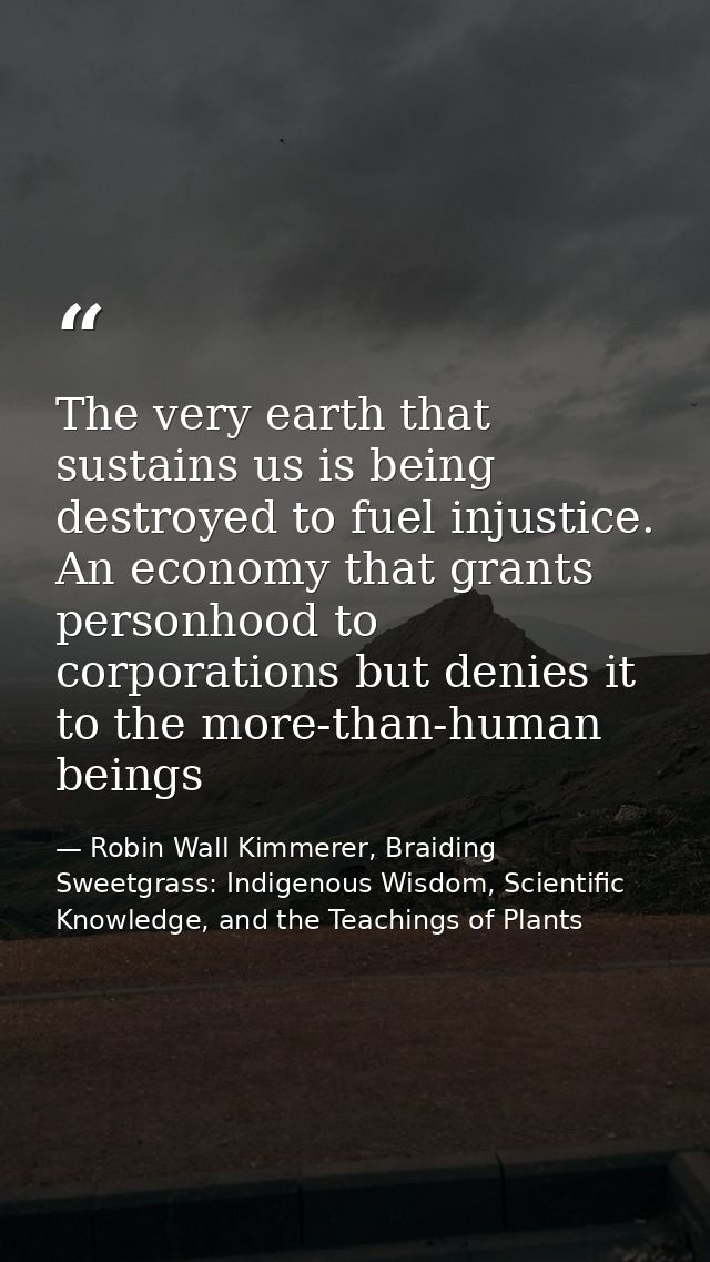 The very earth that sustains us is being destroyed to fuel injustice. An economy that grants personhood to corporations  — Robin Wall Kimmerer, Braiding Sweetgrass: Indigenous Wisdom, Scientific Knowledge, and the Teachings of Plants