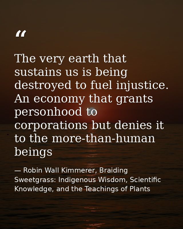 The very earth that sustains us is being destroyed to fuel injustice. An economy that grants personhood to corporations  — Robin Wall Kimmerer, Braiding Sweetgrass: Indigenous Wisdom, Scientific Knowledge, and the Teachings of Plants