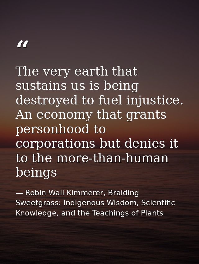 The very earth that sustains us is being destroyed to fuel injustice. An economy that grants personhood to corporations  — Robin Wall Kimmerer, Braiding Sweetgrass: Indigenous Wisdom, Scientific Knowledge, and the Teachings of Plants