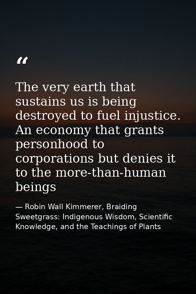 The very earth that sustains us is being destroyed to fuel injustice. An economy that grants personhood to corporations  — Robin Wall Kimmerer, Braiding Sweetgrass: Indigenous Wisdom, Scientific Knowledge, and the Teachings of Plants