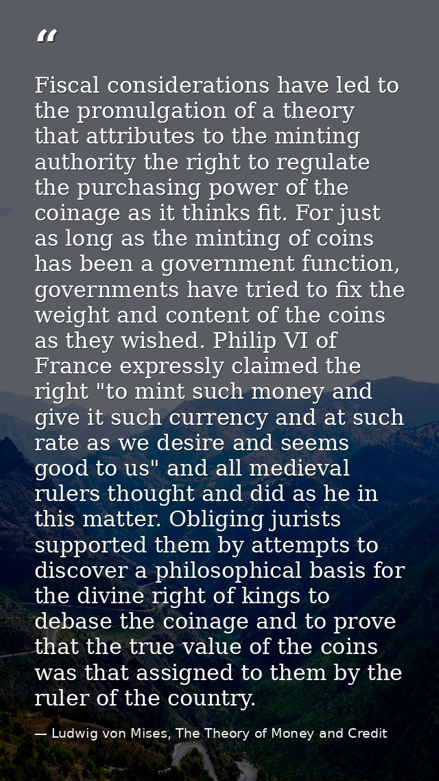 Fiscal considerations have led to the promulgation of a theory that attributes to the minting authority the right to reg — Ludwig von Mises, The Theory of Money and Credit
