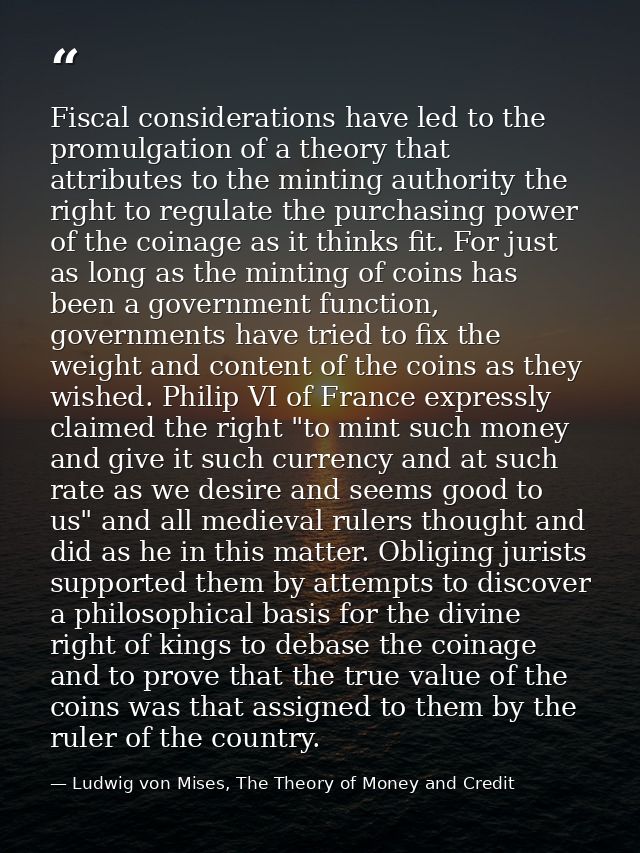 Fiscal considerations have led to the promulgation of a theory that attributes to the minting authority the right to reg — Ludwig von Mises, The Theory of Money and Credit