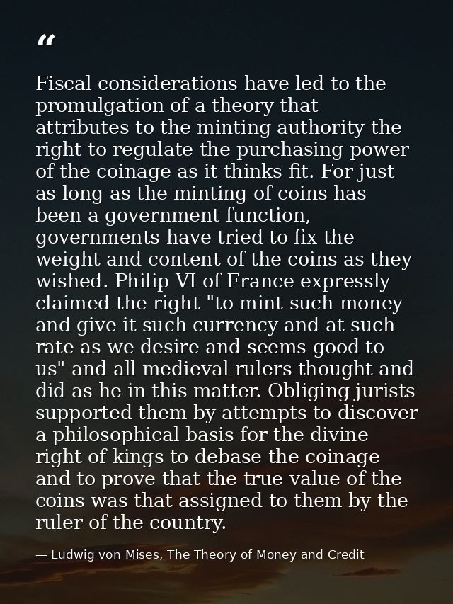 Fiscal considerations have led to the promulgation of a theory that attributes to the minting authority the right to reg — Ludwig von Mises, The Theory of Money and Credit