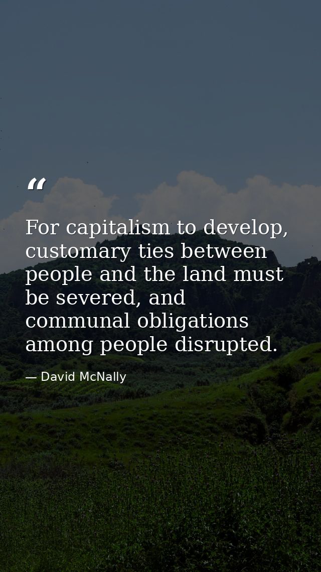 For capitalism to develop, customary ties between people and the land must be severed, and communal obligations among pe — David McNally