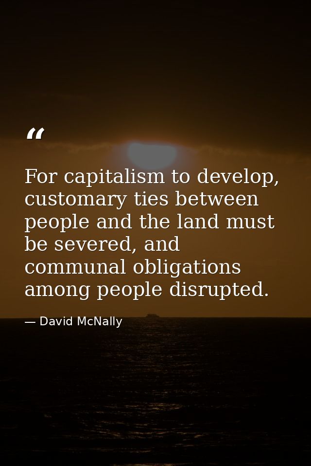 For capitalism to develop, customary ties between people and the land must be severed, and communal obligations among pe — David McNally