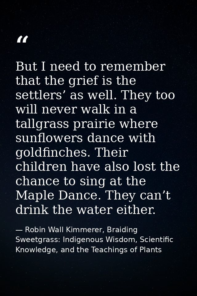 But I need to remember that the grief is the settlers’ as well. They too will never walk in a tallgrass prairie where su — Robin Wall Kimmerer, Braiding Sweetgrass: Indigenous Wisdom, Scientific Knowledge, and the Teachings of Plants