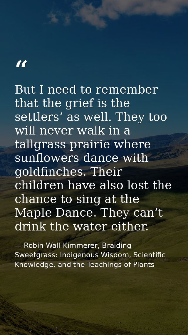 But I need to remember that the grief is the settlers’ as well. They too will never walk in a tallgrass prairie where su — Robin Wall Kimmerer, Braiding Sweetgrass: Indigenous Wisdom, Scientific Knowledge, and the Teachings of Plants
