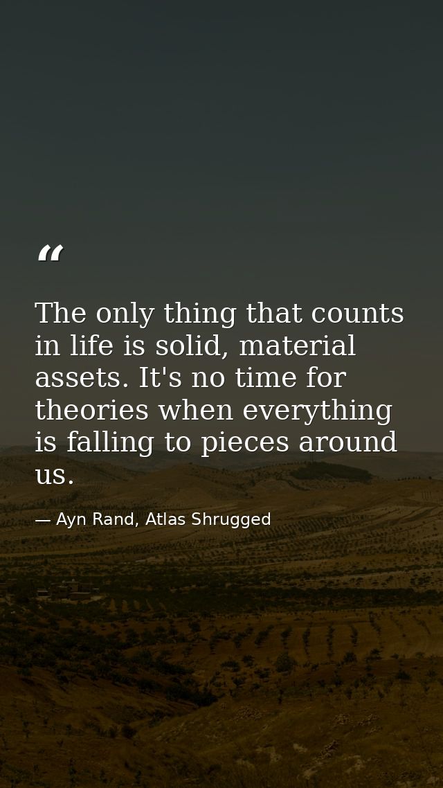 The only thing that counts in life is solid, material assets. It's no time for theories when everything is falling to pi — Ayn Rand, Atlas Shrugged
