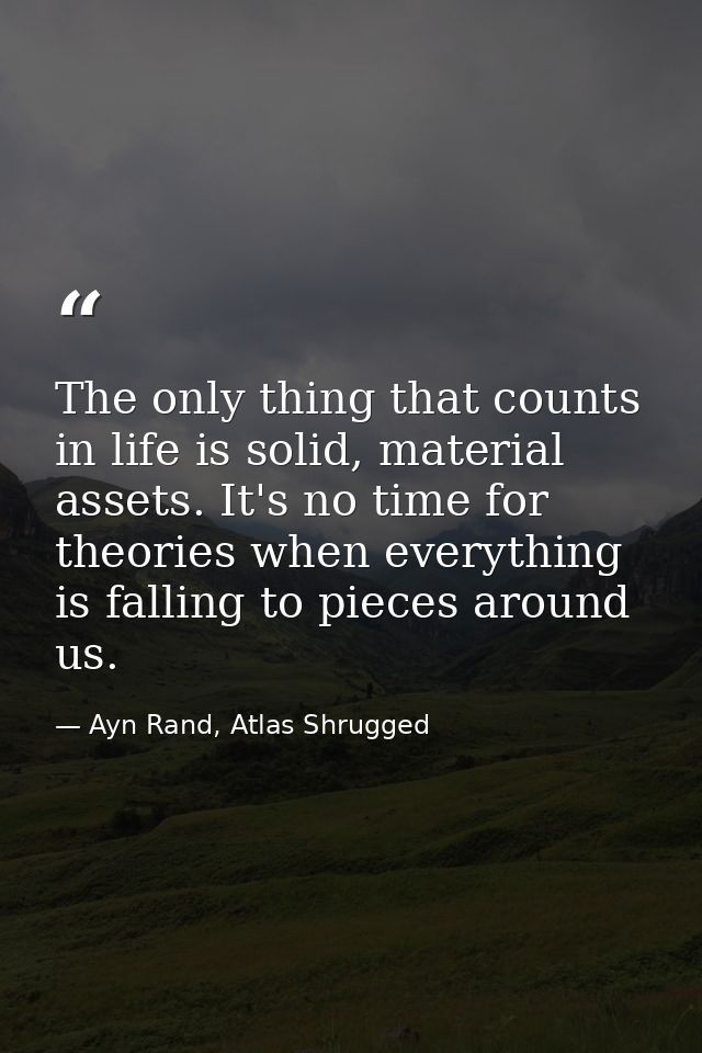 The only thing that counts in life is solid, material assets. It's no time for theories when everything is falling to pi — Ayn Rand, Atlas Shrugged