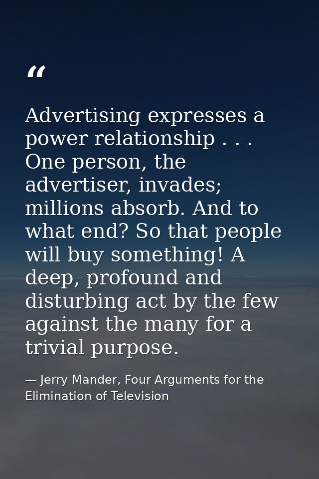 Advertising expresses a power relationship . . . One person, the advertiser, invades; millions absorb. And to what end?  — Jerry Mander, Four Arguments for the Elimination of Television