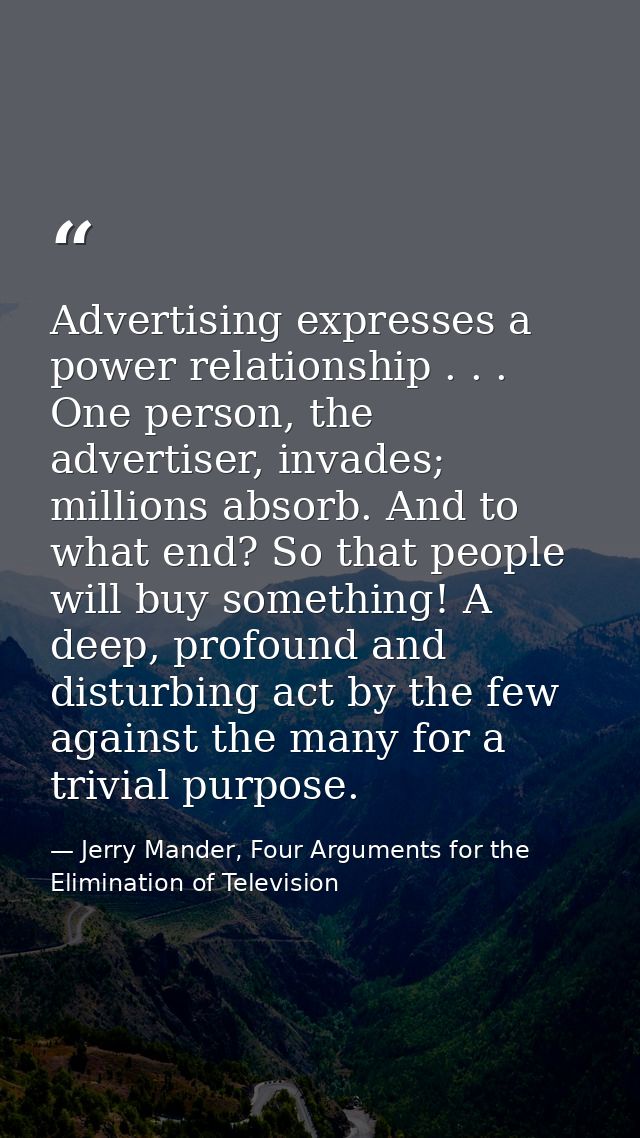 Advertising expresses a power relationship . . . One person, the advertiser, invades; millions absorb. And to what end?  — Jerry Mander, Four Arguments for the Elimination of Television