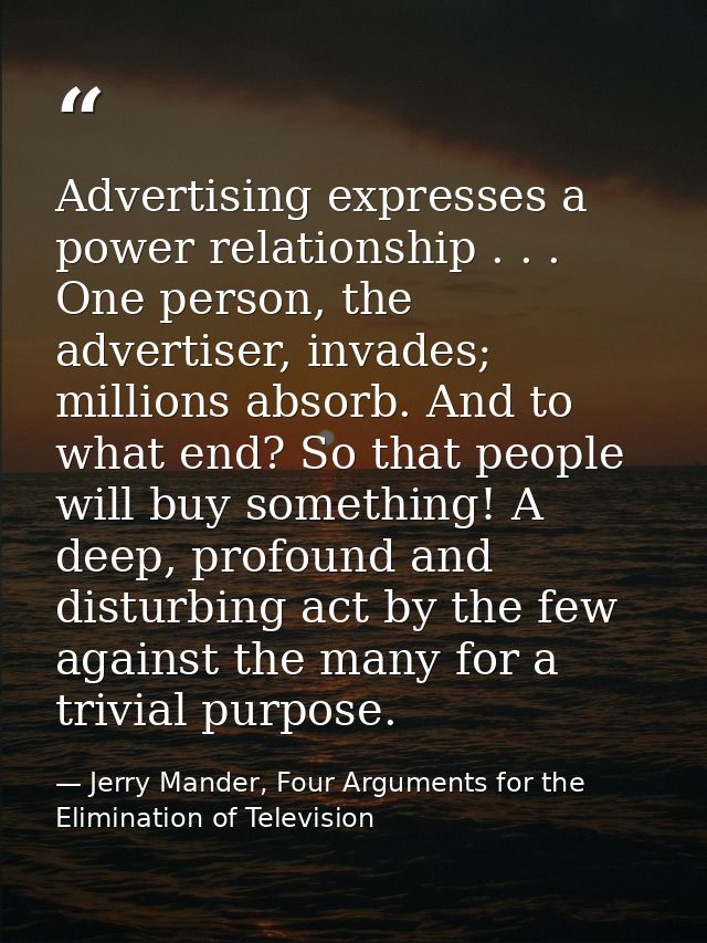Advertising expresses a power relationship . . . One person, the advertiser, invades; millions absorb. And to what end?  — Jerry Mander, Four Arguments for the Elimination of Television