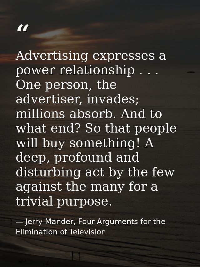 Advertising expresses a power relationship . . . One person, the advertiser, invades; millions absorb. And to what end?  — Jerry Mander, Four Arguments for the Elimination of Television