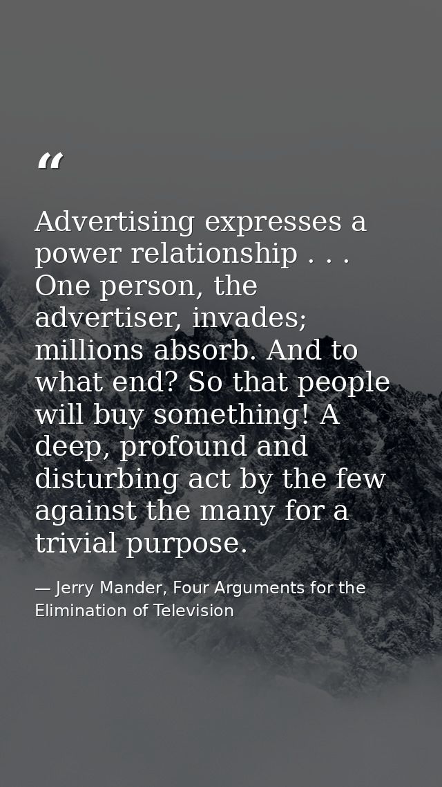 Advertising expresses a power relationship . . . One person, the advertiser, invades; millions absorb. And to what end?  — Jerry Mander, Four Arguments for the Elimination of Television