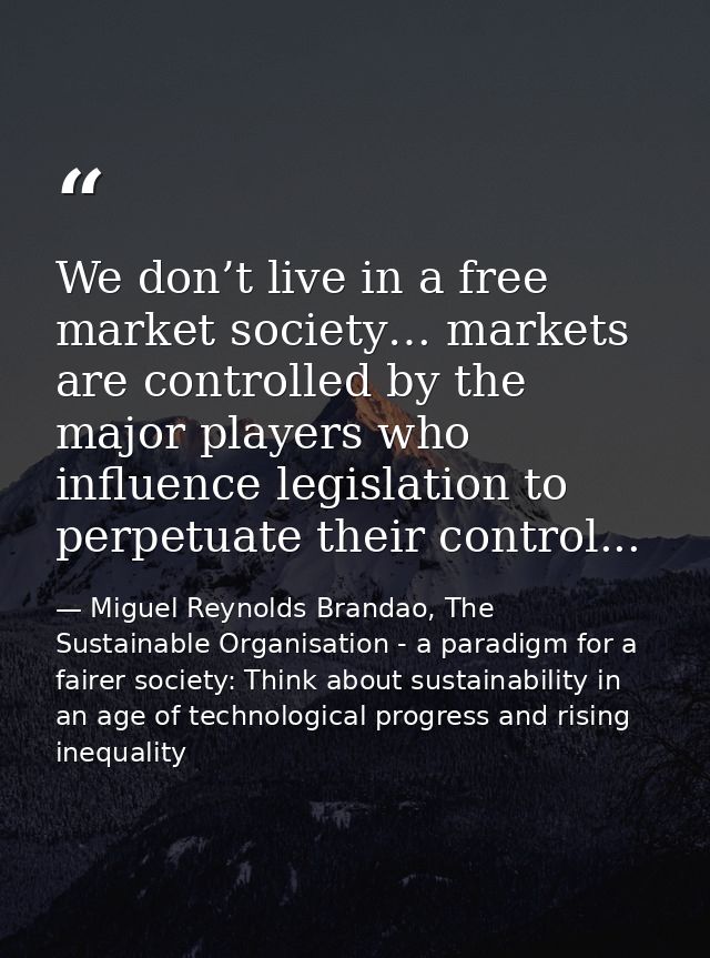 We don’t live in a free market society… markets are controlled by the major players who influence legislation to perpetu — Miguel Reynolds Brandao, The Sustainable Organisation - a paradigm for a fairer society: Think about sustainability in an age of technological progress and rising inequality