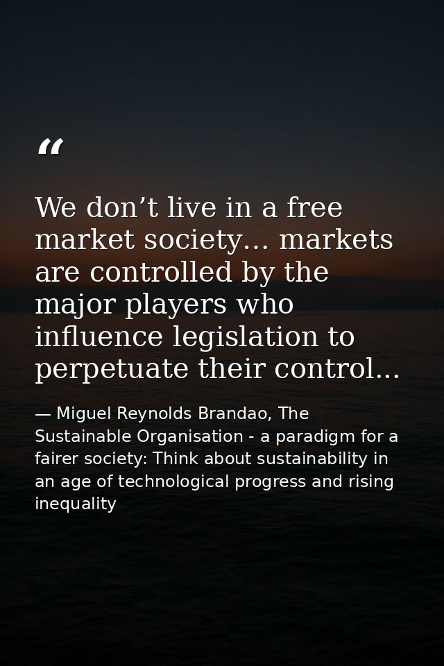We don’t live in a free market society… markets are controlled by the major players who influence legislation to perpetu — Miguel Reynolds Brandao, The Sustainable Organisation - a paradigm for a fairer society: Think about sustainability in an age of technological progress and rising inequality