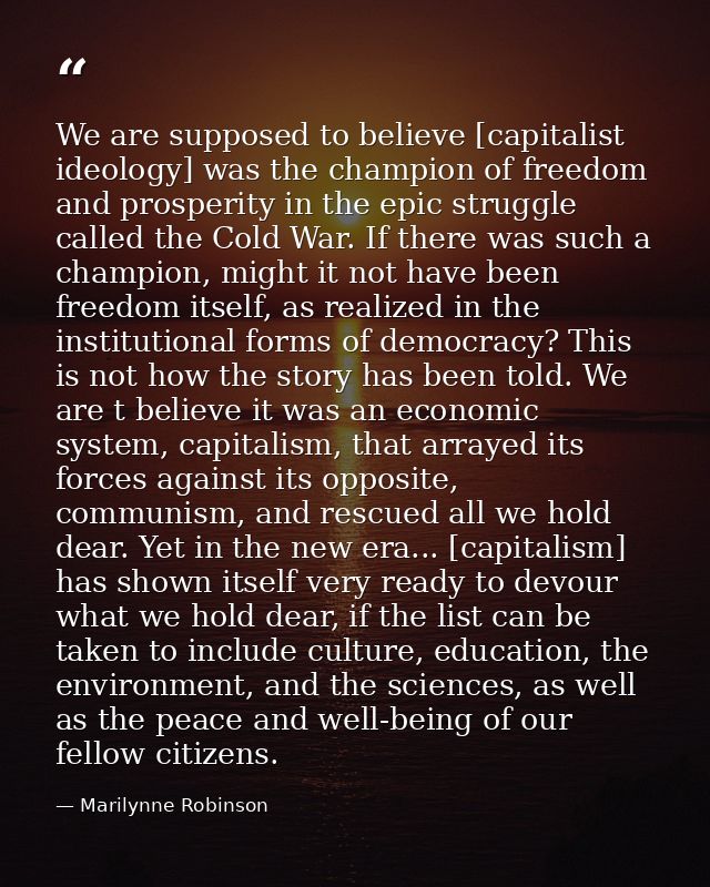 We are supposed to believe [capitalist ideology] was the champion of freedom and prosperity in the epic struggle called  — Marilynne Robinson