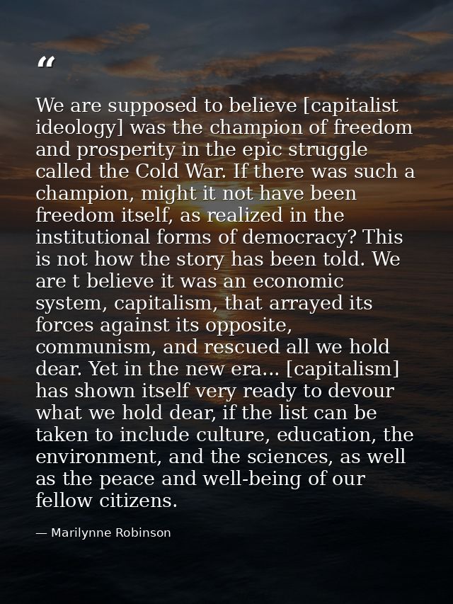 We are supposed to believe [capitalist ideology] was the champion of freedom and prosperity in the epic struggle called  — Marilynne Robinson