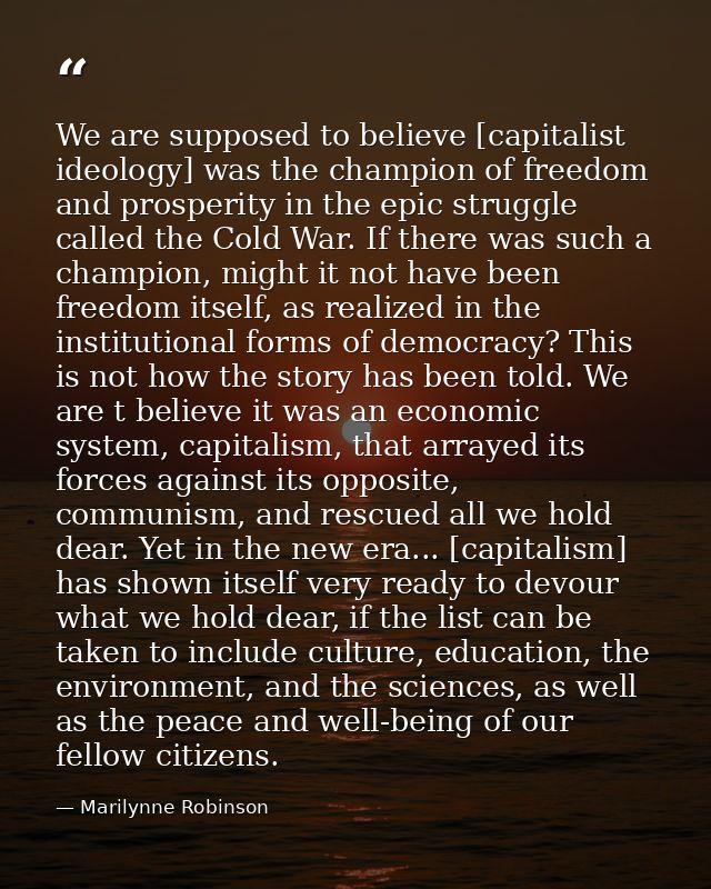 We are supposed to believe [capitalist ideology] was the champion of freedom and prosperity in the epic struggle called  — Marilynne Robinson