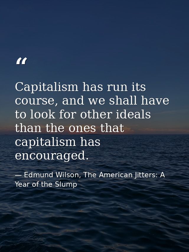 Capitalism has run its course, and we shall have to look for other ideals than the ones that capitalism has encouraged. — Edmund Wilson, The American Jitters: A Year of the Slump