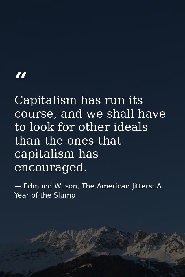 Capitalism has run its course, and we shall have to look for other ideals than the ones that capitalism has encouraged. — Edmund Wilson, The American Jitters: A Year of the Slump
