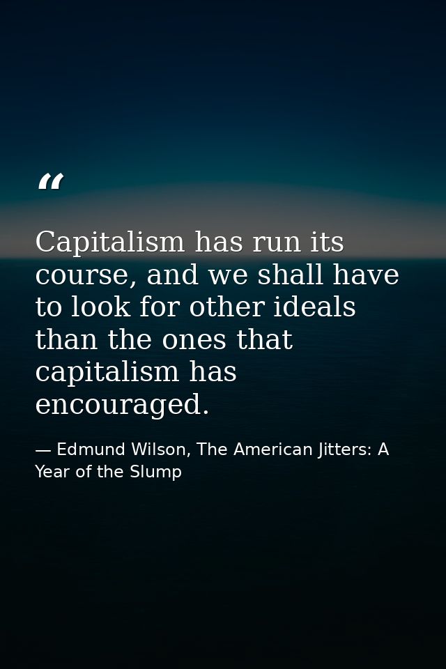 Capitalism has run its course, and we shall have to look for other ideals than the ones that capitalism has encouraged. — Edmund Wilson, The American Jitters: A Year of the Slump