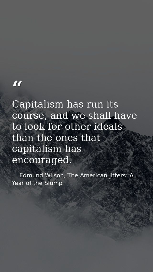 Capitalism has run its course, and we shall have to look for other ideals than the ones that capitalism has encouraged. — Edmund Wilson, The American Jitters: A Year of the Slump
