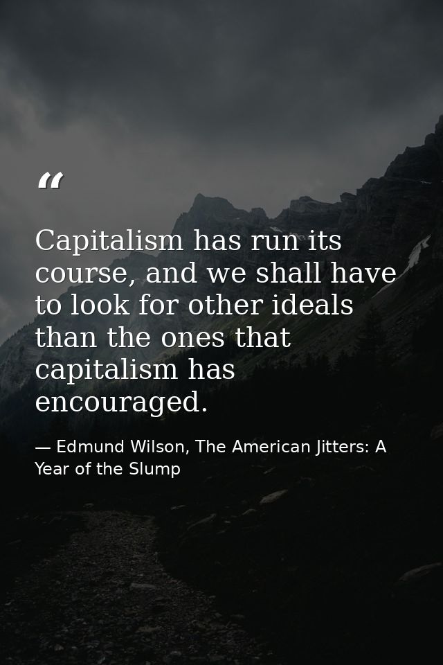 Capitalism has run its course, and we shall have to look for other ideals than the ones that capitalism has encouraged. — Edmund Wilson, The American Jitters: A Year of the Slump