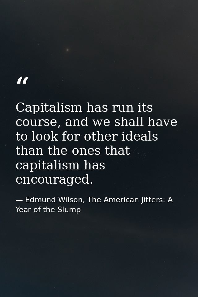 Capitalism has run its course, and we shall have to look for other ideals than the ones that capitalism has encouraged. — Edmund Wilson, The American Jitters: A Year of the Slump