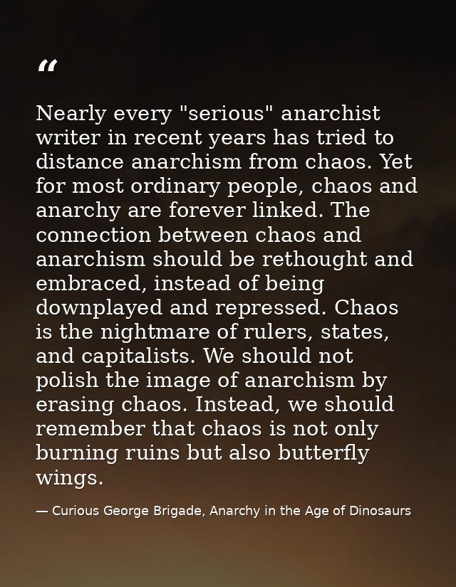 Nearly every "serious" anarchist writer in recent years has tried to distance anarchism from chaos. Yet for most ordinar — Curious George Brigade, Anarchy in the Age of Dinosaurs