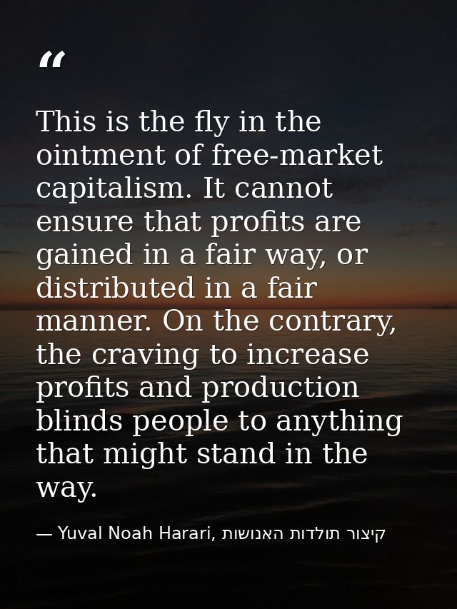 This is the fly in the ointment of free-market capitalism. It cannot ensure that profits are gained in a fair way, or di — Yuval Noah Harari, קיצור תולדות האנושות