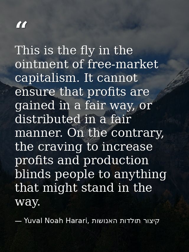 This is the fly in the ointment of free-market capitalism. It cannot ensure that profits are gained in a fair way, or di — Yuval Noah Harari, קיצור תולדות האנושות