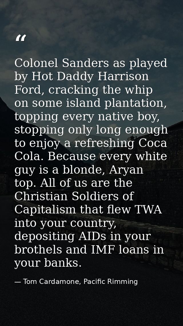 Colonel Sanders as played by Hot Daddy Harrison Ford, cracking the whip on some island plantation, topping every native  — Tom Cardamone, Pacific Rimming