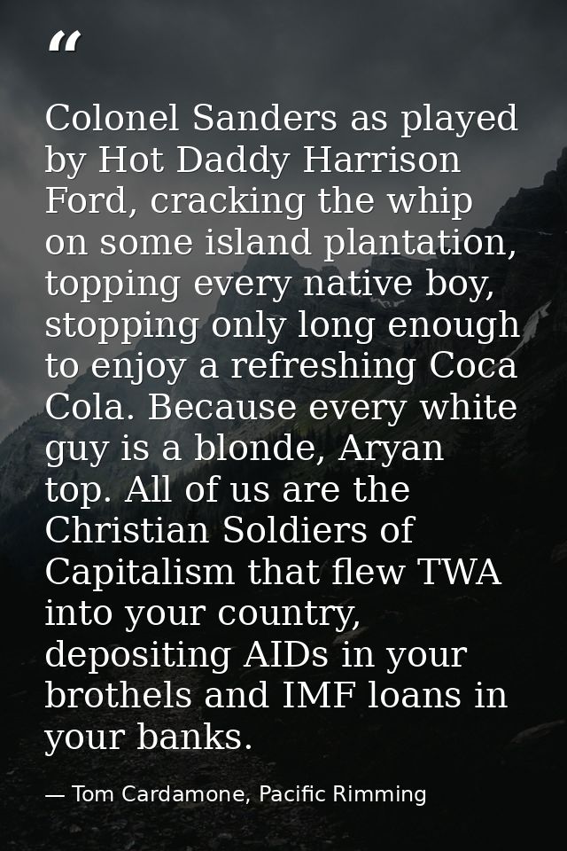 Colonel Sanders as played by Hot Daddy Harrison Ford, cracking the whip on some island plantation, topping every native  — Tom Cardamone, Pacific Rimming