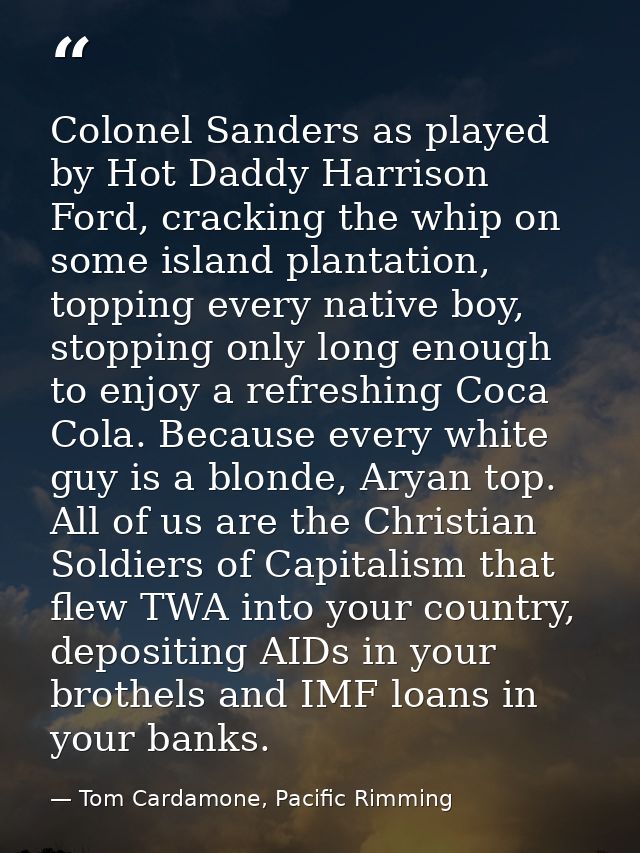 Colonel Sanders as played by Hot Daddy Harrison Ford, cracking the whip on some island plantation, topping every native  — Tom Cardamone, Pacific Rimming
