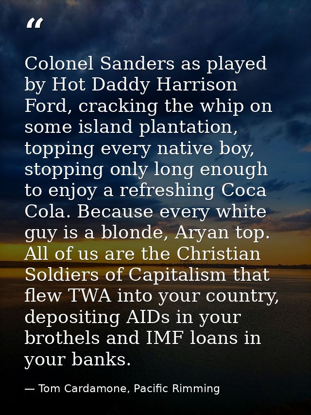 Colonel Sanders as played by Hot Daddy Harrison Ford, cracking the whip on some island plantation, topping every native  — Tom Cardamone, Pacific Rimming