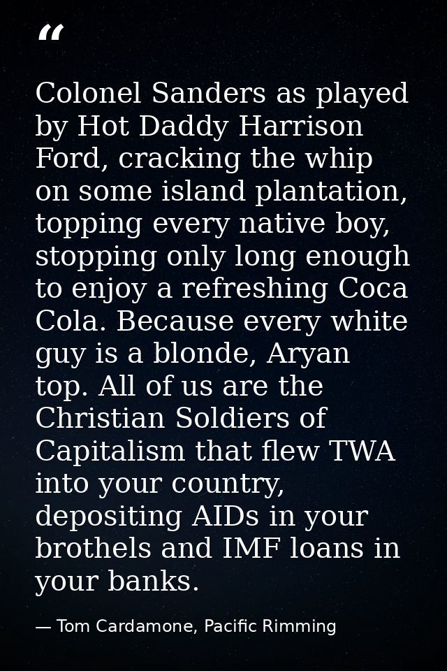 Colonel Sanders as played by Hot Daddy Harrison Ford, cracking the whip on some island plantation, topping every native  — Tom Cardamone, Pacific Rimming