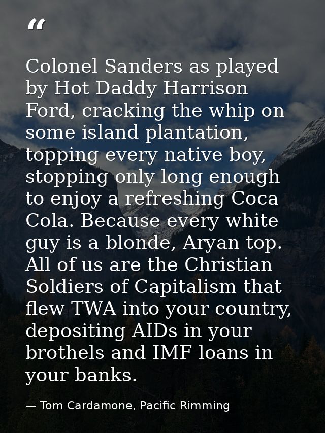 Colonel Sanders as played by Hot Daddy Harrison Ford, cracking the whip on some island plantation, topping every native  — Tom Cardamone, Pacific Rimming