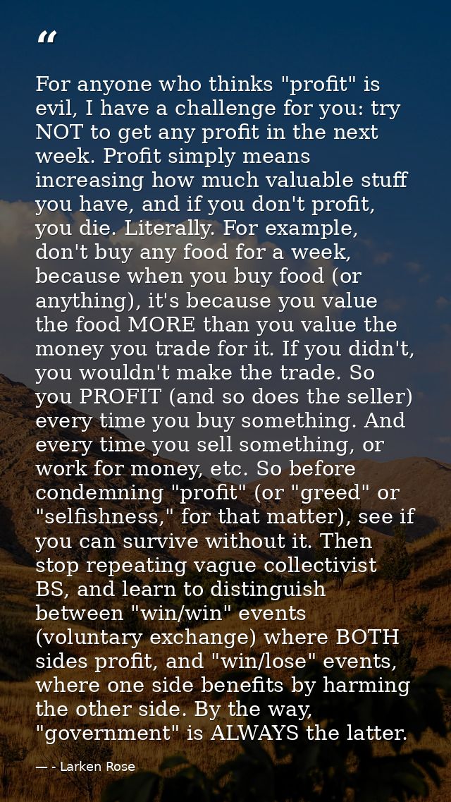 For anyone who thinks "profit" is evil, I have a challenge for you: try NOT to get any profit in the next week. Profit s — - Larken Rose