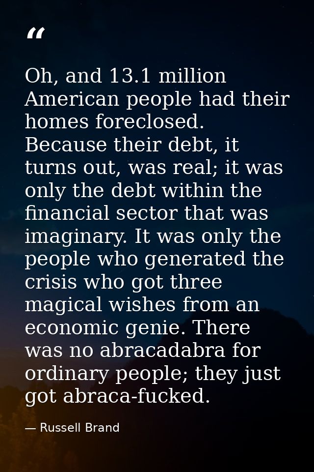 Oh, and 13.1 million American people had their homes foreclosed. Because their debt, it turns out, was real; it was only — Russell Brand