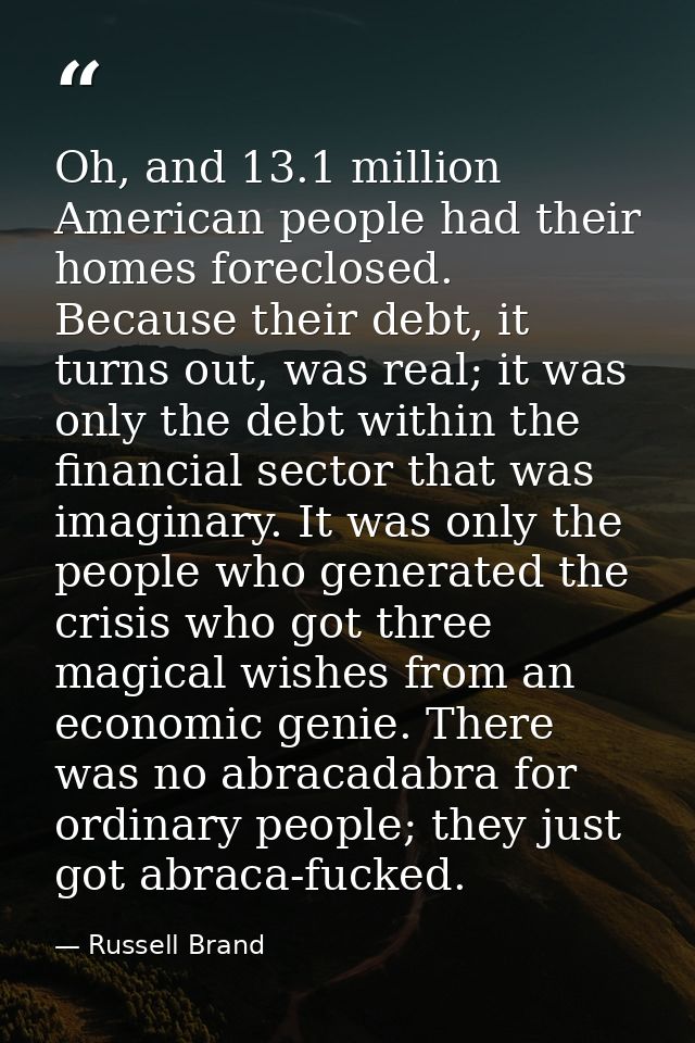 Oh, and 13.1 million American people had their homes foreclosed. Because their debt, it turns out, was real; it was only — Russell Brand