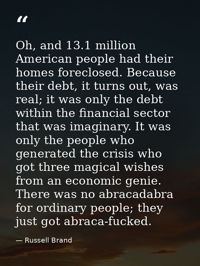 Oh, and 13.1 million American people had their homes foreclosed. Because their debt, it turns out, was real; it was only — Russell Brand
