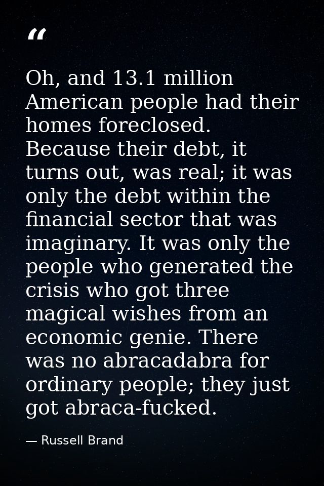 Oh, and 13.1 million American people had their homes foreclosed. Because their debt, it turns out, was real; it was only — Russell Brand