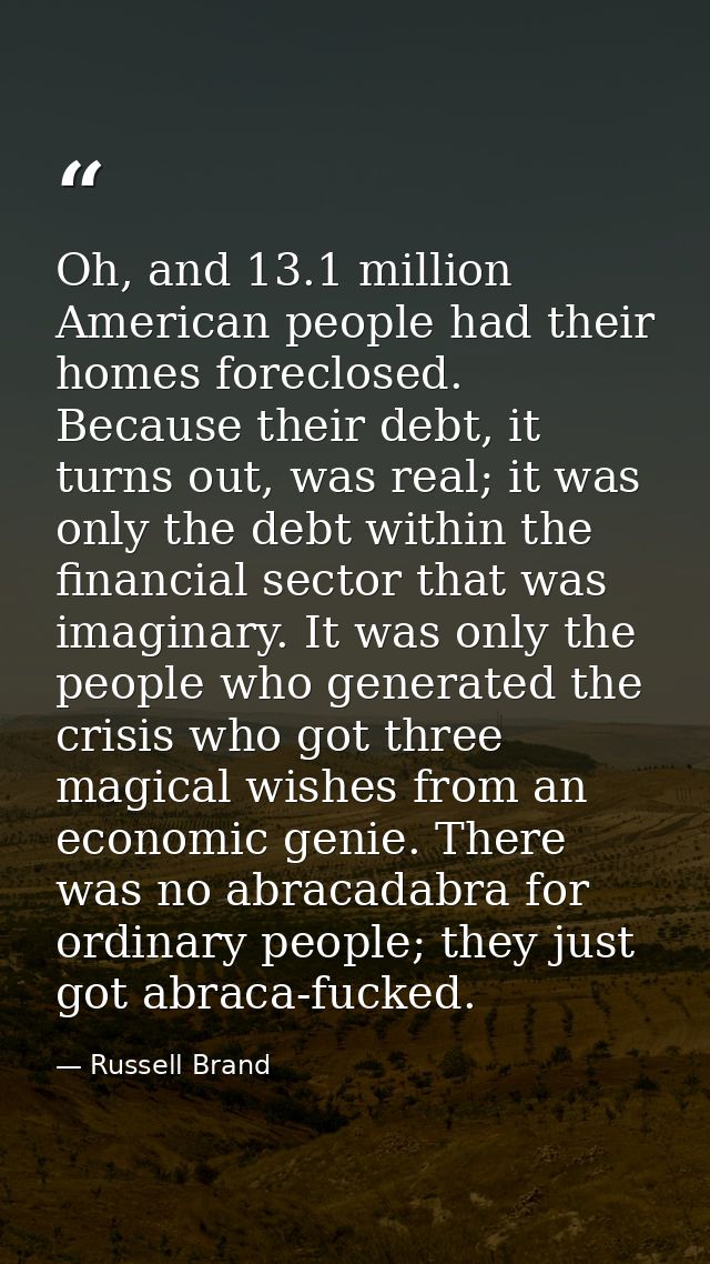 Oh, and 13.1 million American people had their homes foreclosed. Because their debt, it turns out, was real; it was only — Russell Brand